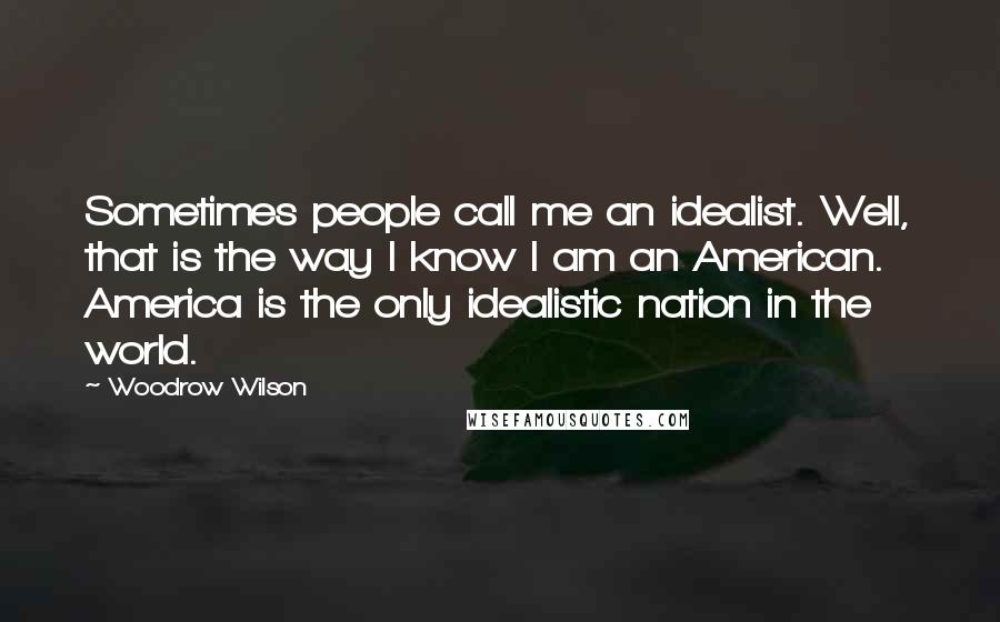 Woodrow Wilson Quotes: Sometimes people call me an idealist. Well, that is the way I know I am an American. America is the only idealistic nation in the world.