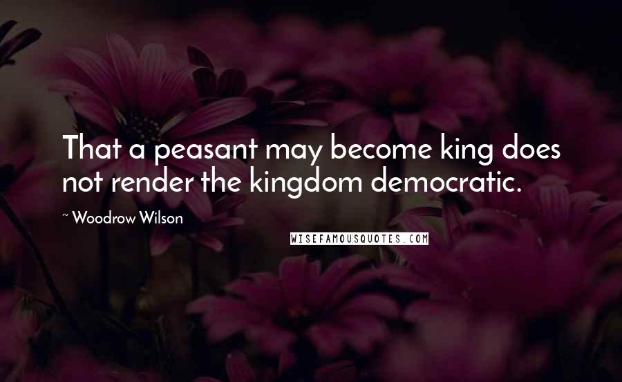 Woodrow Wilson Quotes: That a peasant may become king does not render the kingdom democratic.