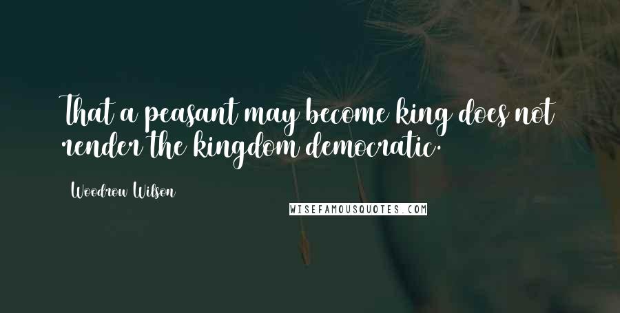 Woodrow Wilson Quotes: That a peasant may become king does not render the kingdom democratic.