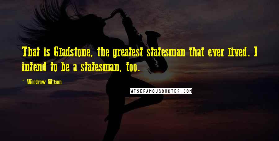 Woodrow Wilson Quotes: That is Gladstone, the greatest statesman that ever lived. I intend to be a statesman, too.