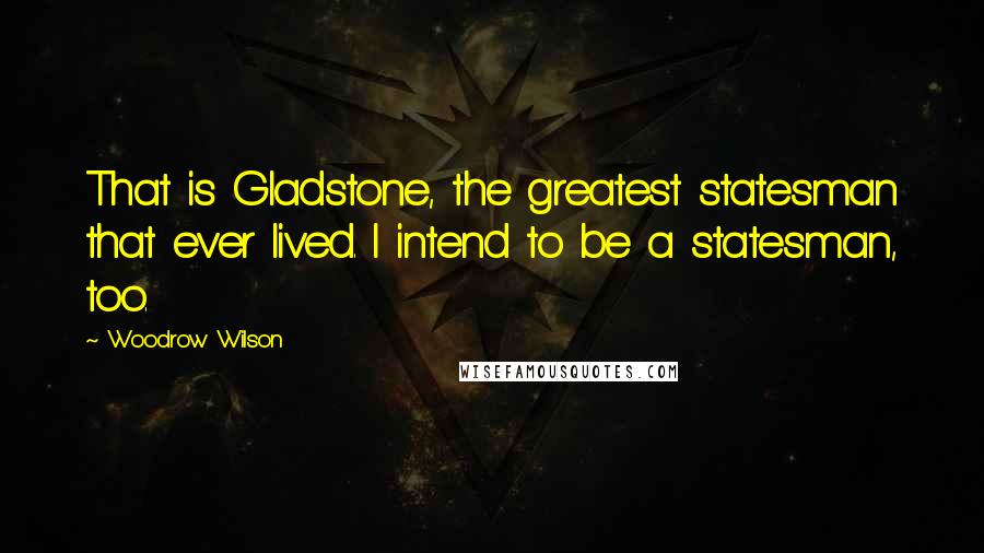 Woodrow Wilson Quotes: That is Gladstone, the greatest statesman that ever lived. I intend to be a statesman, too.