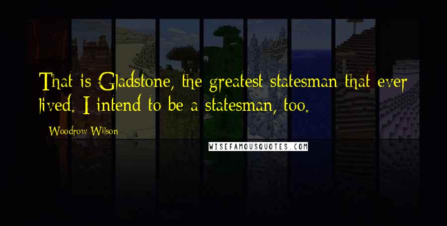 Woodrow Wilson Quotes: That is Gladstone, the greatest statesman that ever lived. I intend to be a statesman, too.