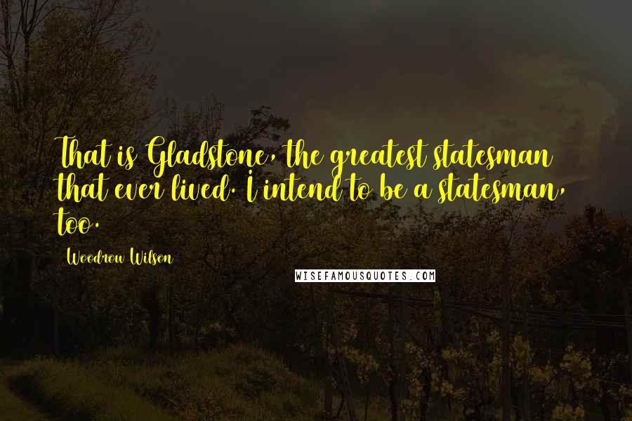 Woodrow Wilson Quotes: That is Gladstone, the greatest statesman that ever lived. I intend to be a statesman, too.