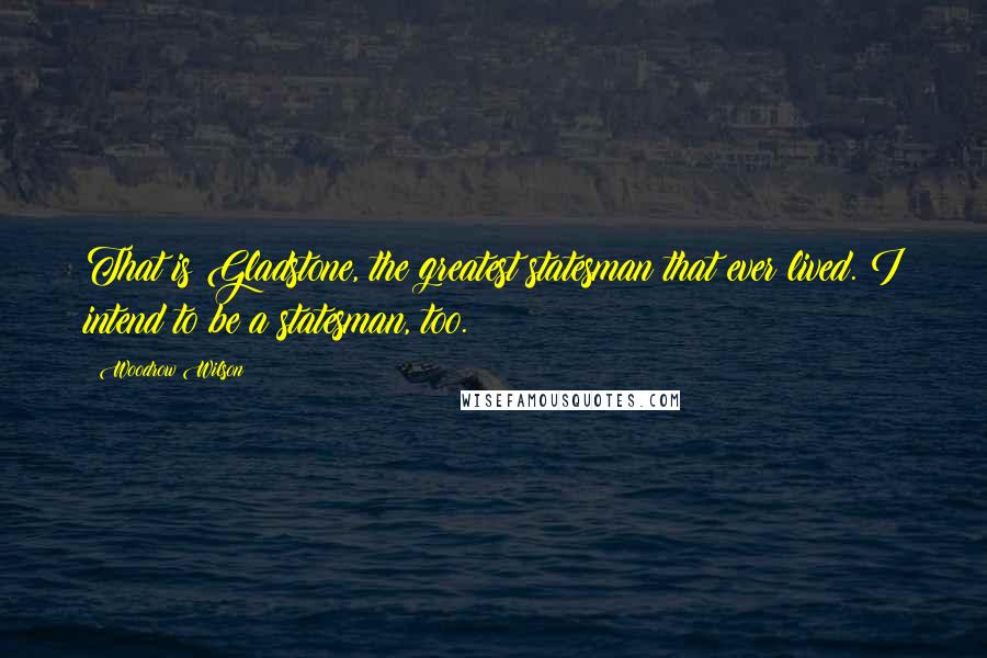 Woodrow Wilson Quotes: That is Gladstone, the greatest statesman that ever lived. I intend to be a statesman, too.
