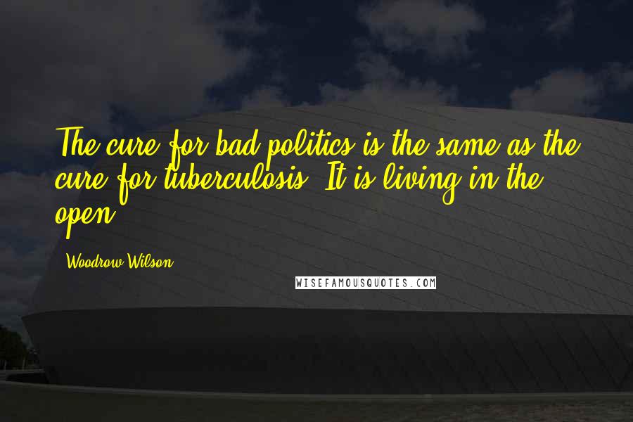 Woodrow Wilson Quotes: The cure for bad politics is the same as the cure for tuberculosis. It is living in the open.