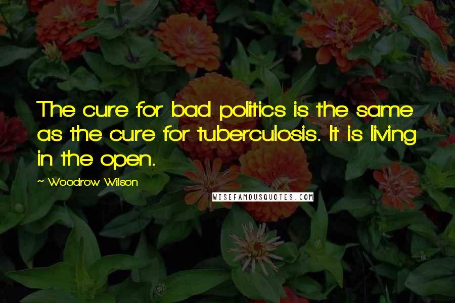 Woodrow Wilson Quotes: The cure for bad politics is the same as the cure for tuberculosis. It is living in the open.