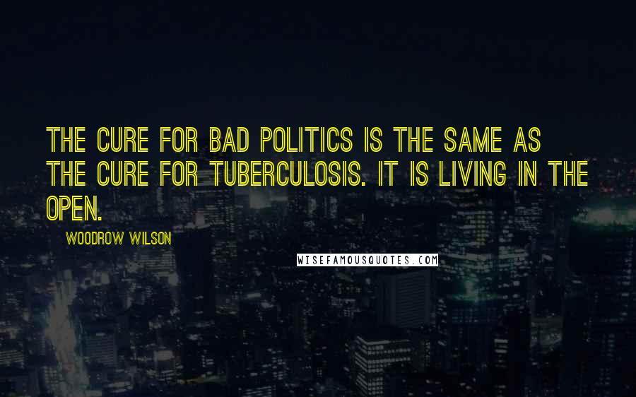 Woodrow Wilson Quotes: The cure for bad politics is the same as the cure for tuberculosis. It is living in the open.