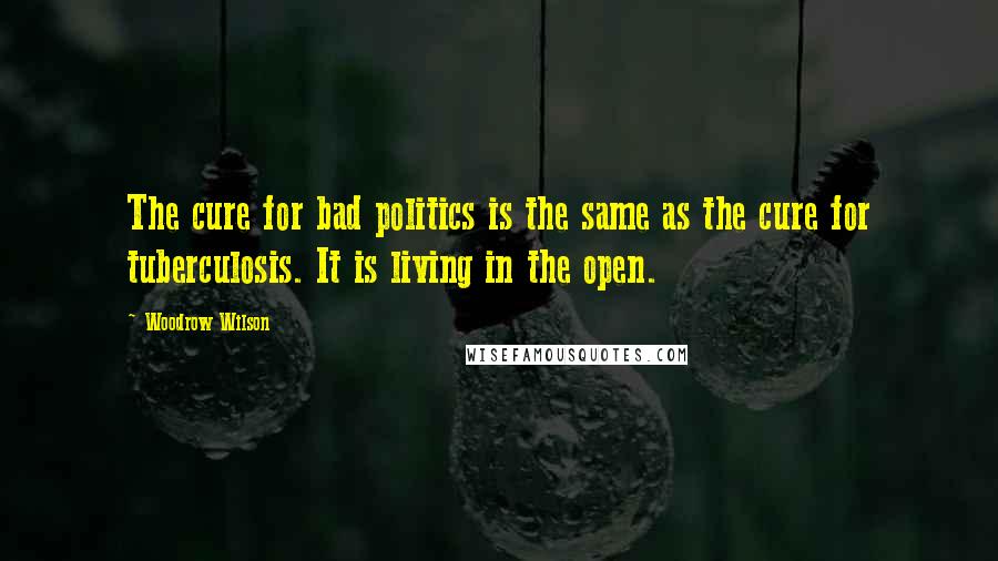 Woodrow Wilson Quotes: The cure for bad politics is the same as the cure for tuberculosis. It is living in the open.