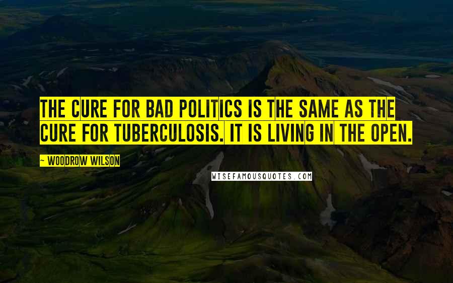 Woodrow Wilson Quotes: The cure for bad politics is the same as the cure for tuberculosis. It is living in the open.