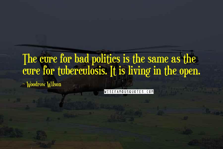 Woodrow Wilson Quotes: The cure for bad politics is the same as the cure for tuberculosis. It is living in the open.