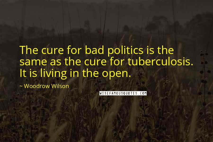 Woodrow Wilson Quotes: The cure for bad politics is the same as the cure for tuberculosis. It is living in the open.