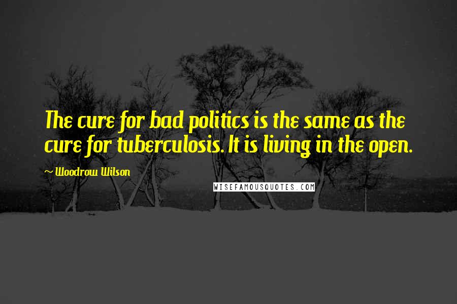 Woodrow Wilson Quotes: The cure for bad politics is the same as the cure for tuberculosis. It is living in the open.