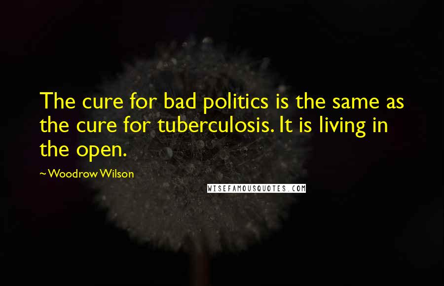 Woodrow Wilson Quotes: The cure for bad politics is the same as the cure for tuberculosis. It is living in the open.