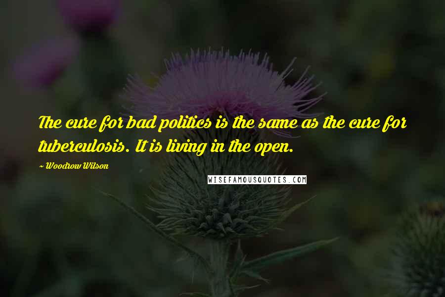 Woodrow Wilson Quotes: The cure for bad politics is the same as the cure for tuberculosis. It is living in the open.