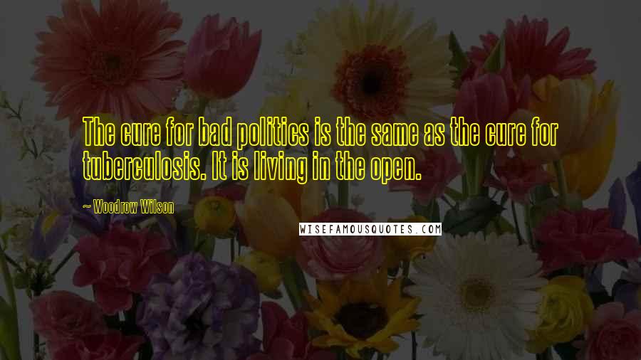 Woodrow Wilson Quotes: The cure for bad politics is the same as the cure for tuberculosis. It is living in the open.