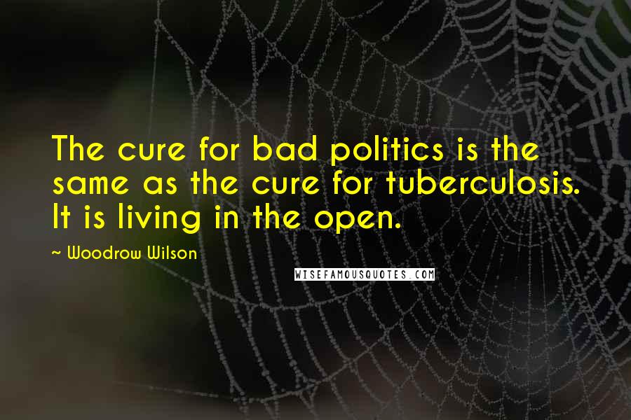 Woodrow Wilson Quotes: The cure for bad politics is the same as the cure for tuberculosis. It is living in the open.