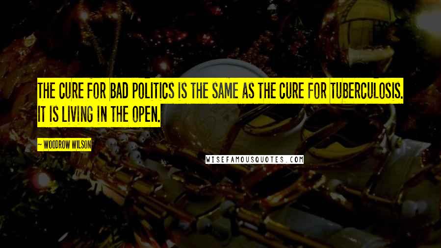 Woodrow Wilson Quotes: The cure for bad politics is the same as the cure for tuberculosis. It is living in the open.