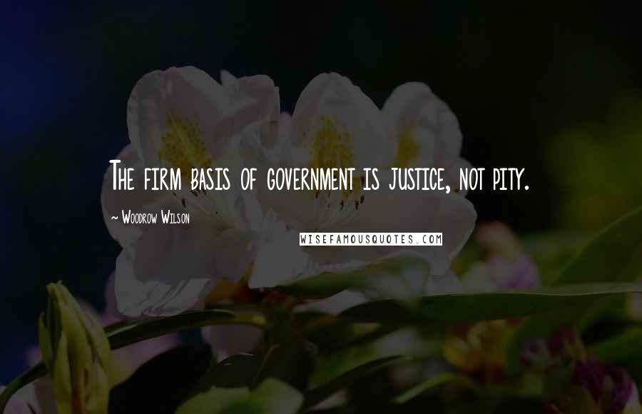 Woodrow Wilson Quotes: The firm basis of government is justice, not pity.