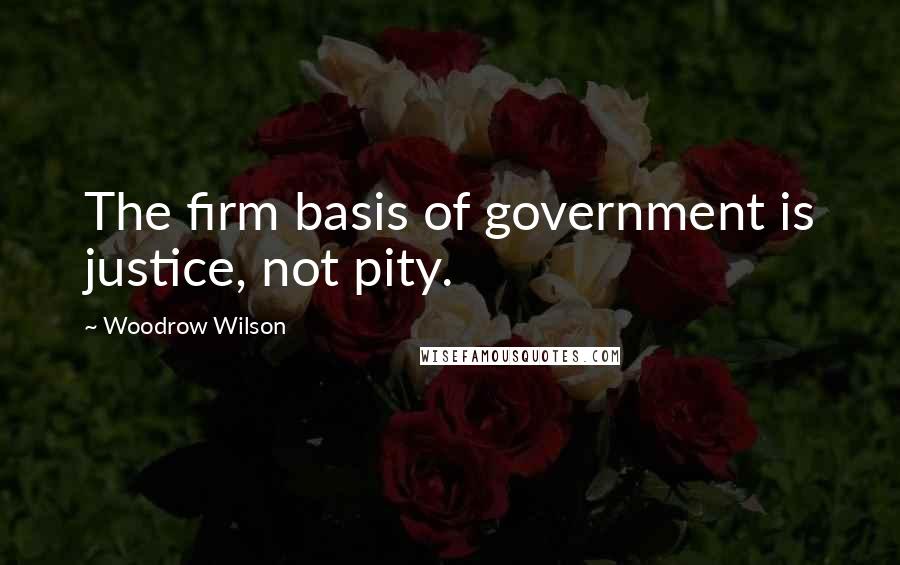 Woodrow Wilson Quotes: The firm basis of government is justice, not pity.