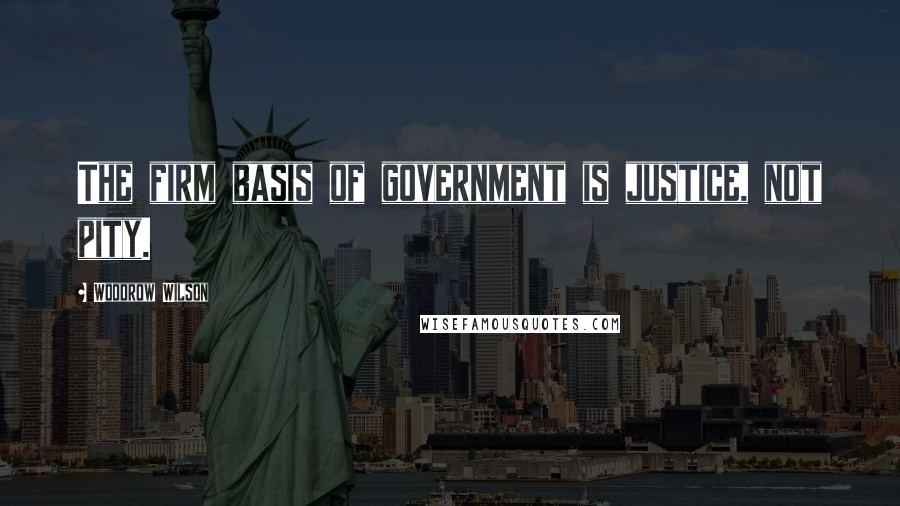Woodrow Wilson Quotes: The firm basis of government is justice, not pity.