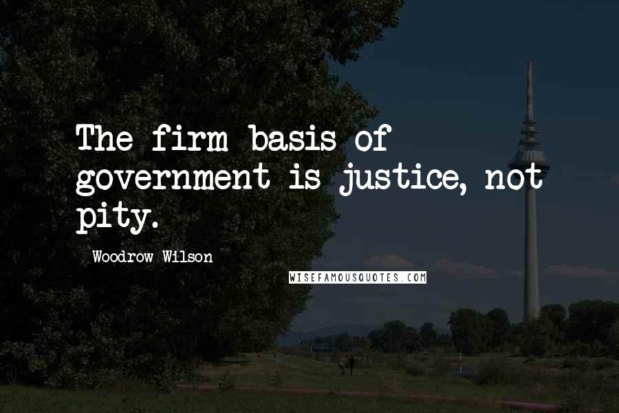 Woodrow Wilson Quotes: The firm basis of government is justice, not pity.
