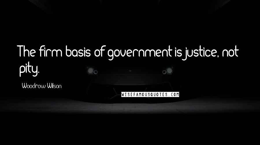 Woodrow Wilson Quotes: The firm basis of government is justice, not pity.