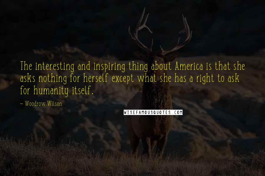 Woodrow Wilson Quotes: The interesting and inspiring thing about America is that she asks nothing for herself except what she has a right to ask for humanity itself.