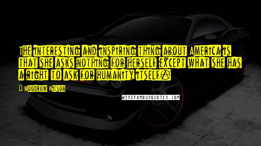 Woodrow Wilson Quotes: The interesting and inspiring thing about America is that she asks nothing for herself except what she has a right to ask for humanity itself.
