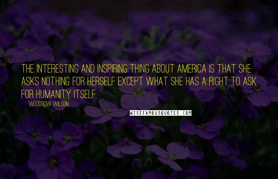 Woodrow Wilson Quotes: The interesting and inspiring thing about America is that she asks nothing for herself except what she has a right to ask for humanity itself.