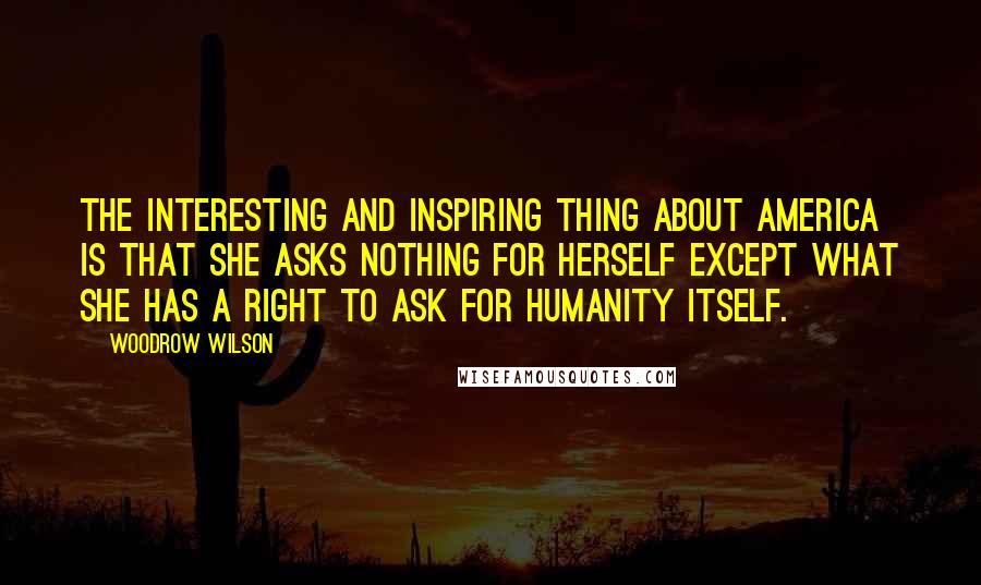 Woodrow Wilson Quotes: The interesting and inspiring thing about America is that she asks nothing for herself except what she has a right to ask for humanity itself.