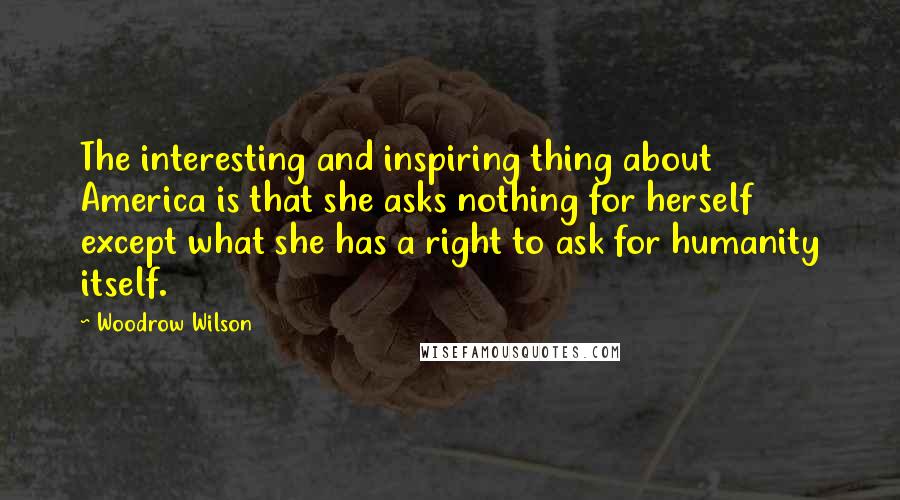 Woodrow Wilson Quotes: The interesting and inspiring thing about America is that she asks nothing for herself except what she has a right to ask for humanity itself.