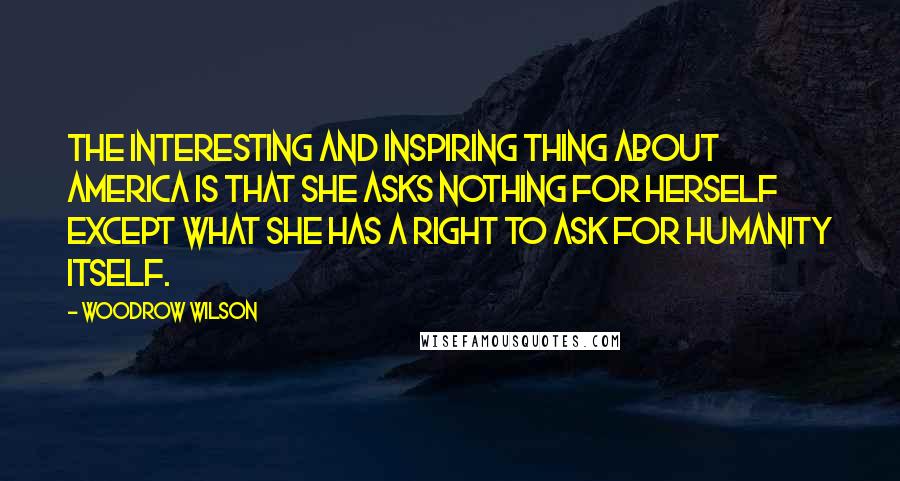 Woodrow Wilson Quotes: The interesting and inspiring thing about America is that she asks nothing for herself except what she has a right to ask for humanity itself.