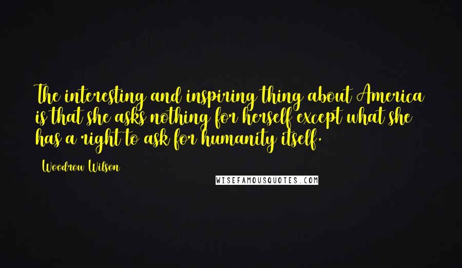 Woodrow Wilson Quotes: The interesting and inspiring thing about America is that she asks nothing for herself except what she has a right to ask for humanity itself.