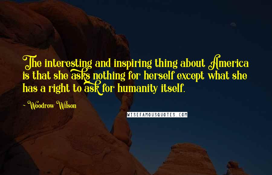 Woodrow Wilson Quotes: The interesting and inspiring thing about America is that she asks nothing for herself except what she has a right to ask for humanity itself.