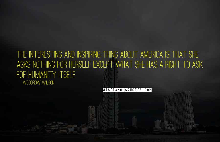 Woodrow Wilson Quotes: The interesting and inspiring thing about America is that she asks nothing for herself except what she has a right to ask for humanity itself.