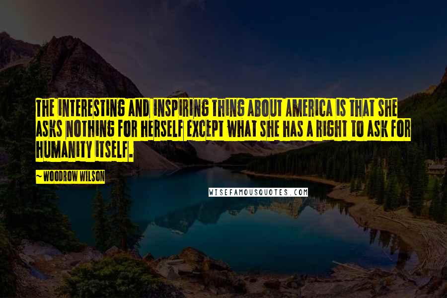 Woodrow Wilson Quotes: The interesting and inspiring thing about America is that she asks nothing for herself except what she has a right to ask for humanity itself.