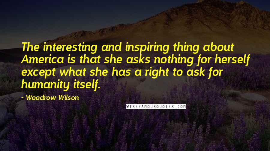 Woodrow Wilson Quotes: The interesting and inspiring thing about America is that she asks nothing for herself except what she has a right to ask for humanity itself.