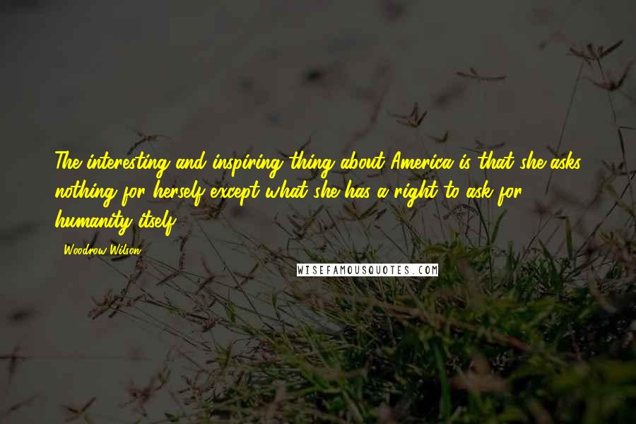 Woodrow Wilson Quotes: The interesting and inspiring thing about America is that she asks nothing for herself except what she has a right to ask for humanity itself.