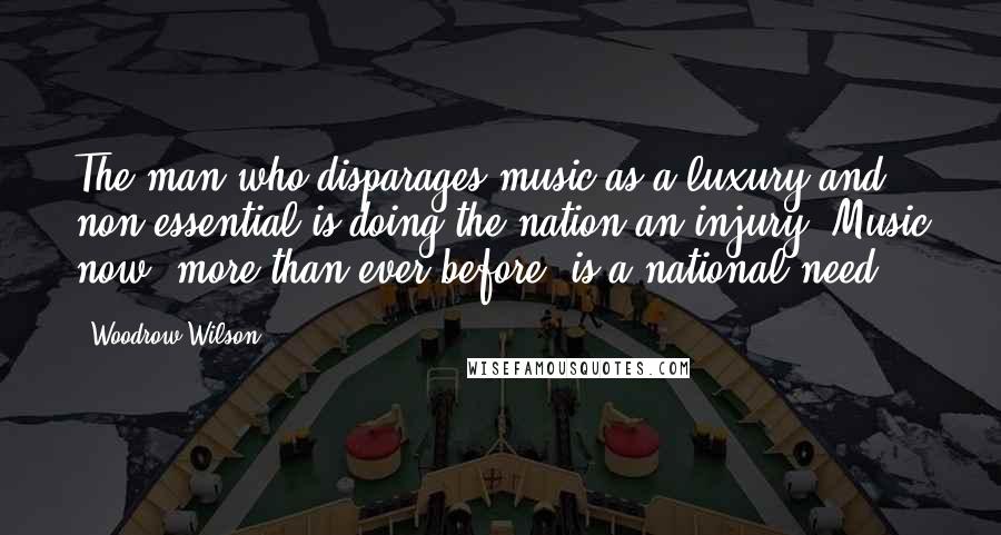 Woodrow Wilson Quotes: The man who disparages music as a luxury and non-essential is doing the nation an injury. Music now, more than ever before, is a national need.