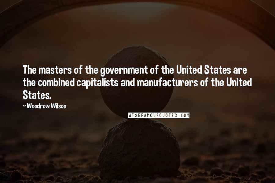 Woodrow Wilson Quotes: The masters of the government of the United States are the combined capitalists and manufacturers of the United States.