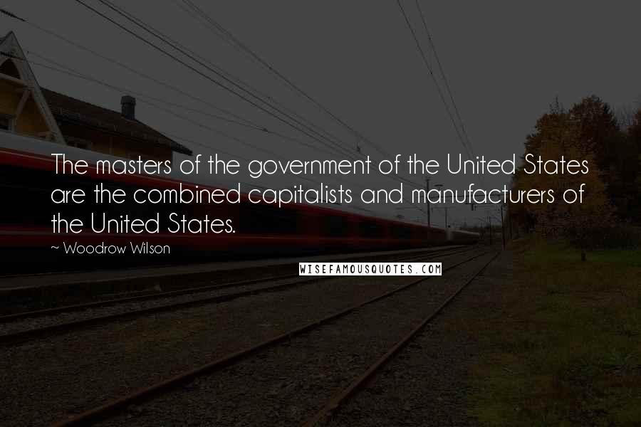 Woodrow Wilson Quotes: The masters of the government of the United States are the combined capitalists and manufacturers of the United States.