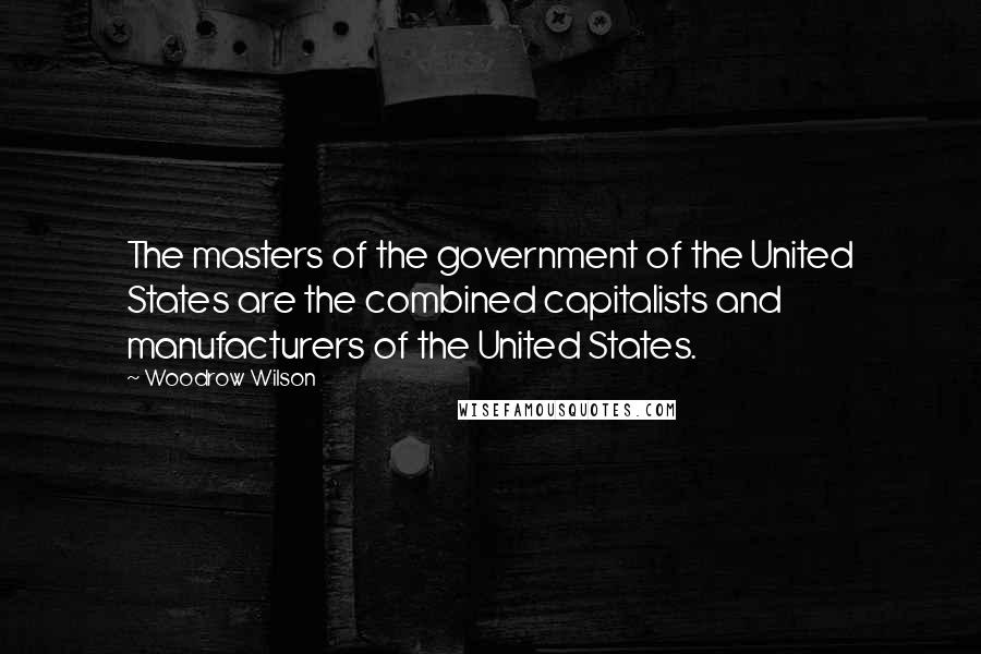 Woodrow Wilson Quotes: The masters of the government of the United States are the combined capitalists and manufacturers of the United States.