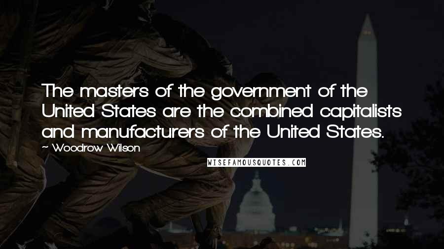 Woodrow Wilson Quotes: The masters of the government of the United States are the combined capitalists and manufacturers of the United States.