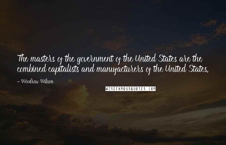 Woodrow Wilson Quotes: The masters of the government of the United States are the combined capitalists and manufacturers of the United States.