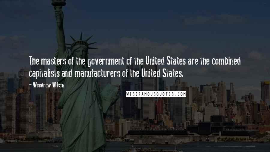 Woodrow Wilson Quotes: The masters of the government of the United States are the combined capitalists and manufacturers of the United States.