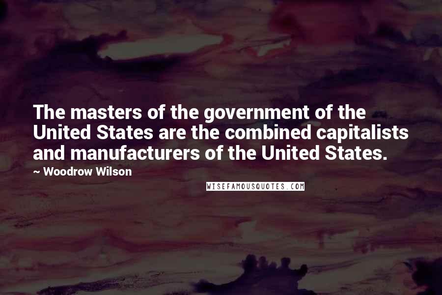 Woodrow Wilson Quotes: The masters of the government of the United States are the combined capitalists and manufacturers of the United States.
