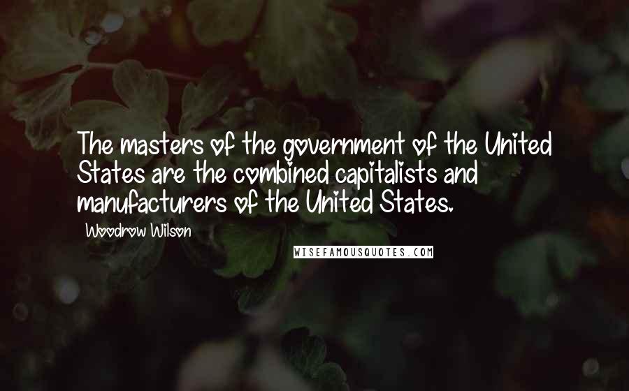 Woodrow Wilson Quotes: The masters of the government of the United States are the combined capitalists and manufacturers of the United States.