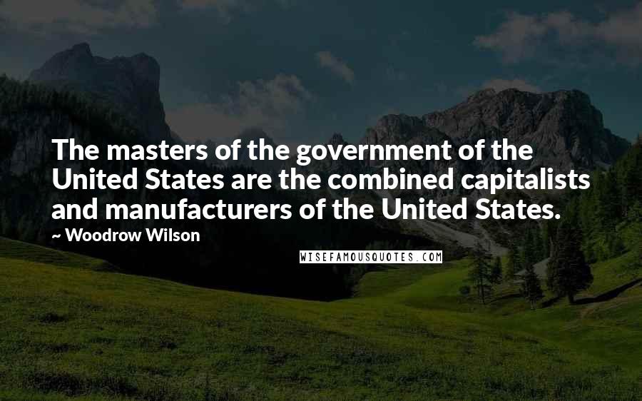 Woodrow Wilson Quotes: The masters of the government of the United States are the combined capitalists and manufacturers of the United States.
