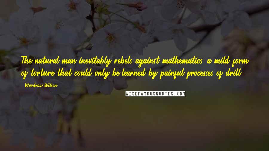 Woodrow Wilson Quotes: The natural man inevitably rebels against mathematics, a mild form of torture that could only be learned by painful processes of drill.