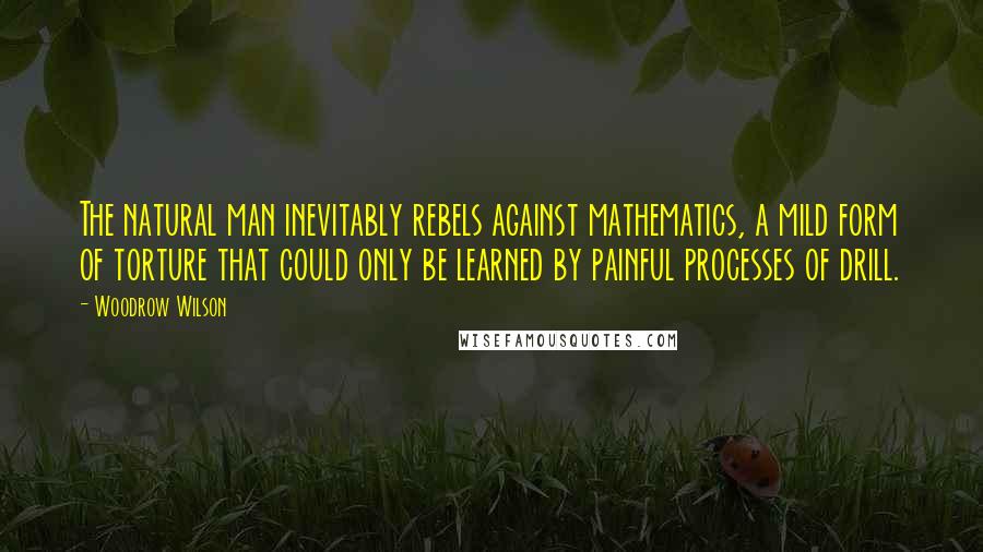 Woodrow Wilson Quotes: The natural man inevitably rebels against mathematics, a mild form of torture that could only be learned by painful processes of drill.